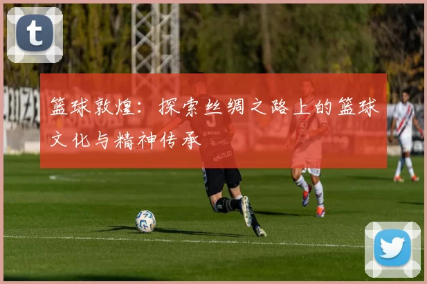 篮球敦煌：探索丝绸之路上的篮球文化与精神传承